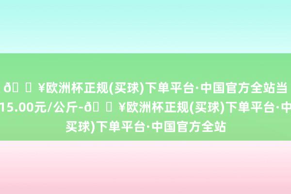 🔥欧洲杯正规(买球)下单平台·中国官方全站当日最高报价15.00元/公斤-🔥欧洲杯正规(买球)下单平台·中国官方全站