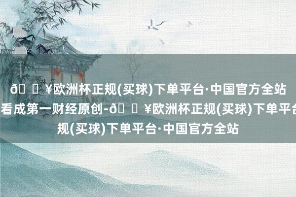 🔥欧洲杯正规(买球)下单平台·中国官方全站请点击这里此施看成第一财经原创-🔥欧洲杯正规(买球)下单平台·中国官方全站