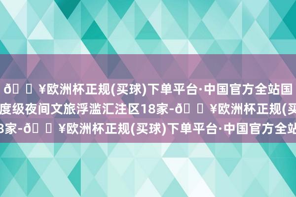 🔥欧洲杯正规(买球)下单平台·中国官方全站国度级旅游舒服街区、国度级夜间文旅浮滥汇注区18家-🔥欧洲杯正规(买球)下单平台·中国官方全站