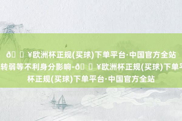 🔥欧洲杯正规(买球)下单平台·中国官方全站克服濒临外部需求转弱等不利身分影响-🔥欧洲杯正规(买球)下单平台·中国官方全站