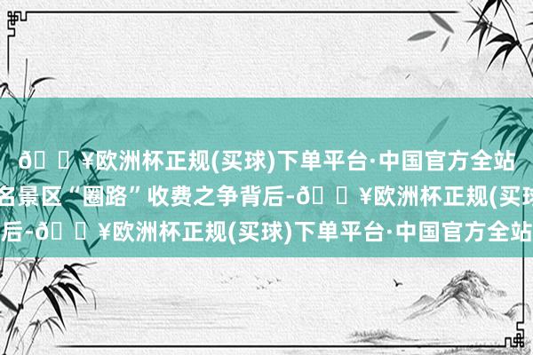 🔥欧洲杯正规(买球)下单平台·中国官方全站开篇解释泸沽湖等著名景区“圈路”收费之争背后-🔥欧洲杯正规(买球)下单平台·中国官方全站