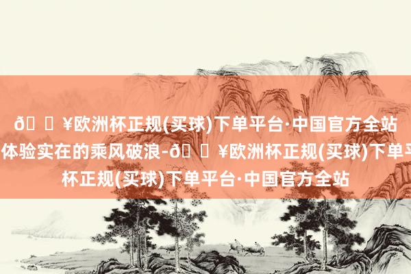 🔥欧洲杯正规(买球)下单平台·中国官方全站高喊：今天带你们体验实在的乘风破浪-🔥欧洲杯正规(买球)下单平台·中国官方全站