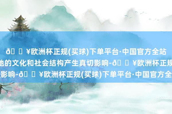 🔥欧洲杯正规(买球)下单平台·中国官方全站并在投诚经由中对当地的文化和社会结构产生真切影响-🔥欧洲杯正规(买球)下单平台·中国官方全站