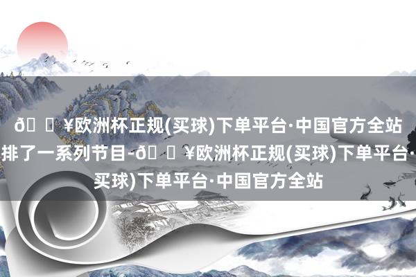 🔥欧洲杯正规(买球)下单平台·中国官方全站垄断方畸形安排了一系列节目-🔥欧洲杯正规(买球)下单平台·中国官方全站