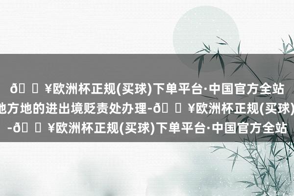 🔥欧洲杯正规(买球)下单平台·中国官方全站这些手续不错在户籍地方地的进出境贬责处办理-🔥欧洲杯正规(买球)下单平台·中国官方全站