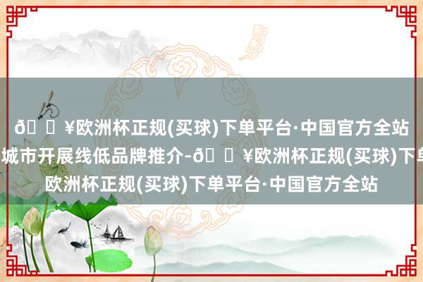 🔥欧洲杯正规(买球)下单平台·中国官方全站先后赴北京、上海等城市开展线低品牌推介-🔥欧洲杯正规(买球)下单平台·中国官方全站