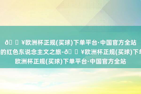 🔥欧洲杯正规(买球)下单平台·中国官方全站踏上了一段意旨超越的红色东说念主文之旅-🔥欧洲杯正规(买球)下单平台·中国官方全站