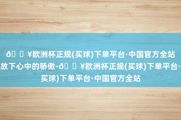 🔥欧洲杯正规(买球)下单平台·中国官方全站我不得不暂时放下心中的骄傲-🔥欧洲杯正规(买球)下单平台·中国官方全站