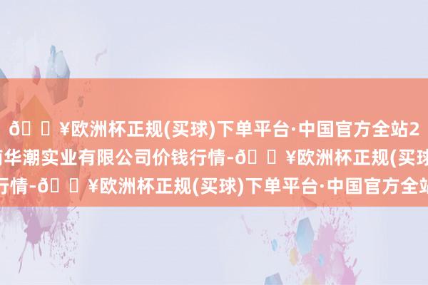 🔥欧洲杯正规(买球)下单平台·中国官方全站2024年10月13日云南华潮实业有限公司价钱行情-🔥欧洲杯正规(买球)下单平台·中国官方全站