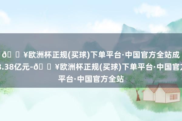 🔥欧洲杯正规(买球)下单平台·中国官方全站成交118.38亿元-🔥欧洲杯正规(买球)下单平台·中国官方全站