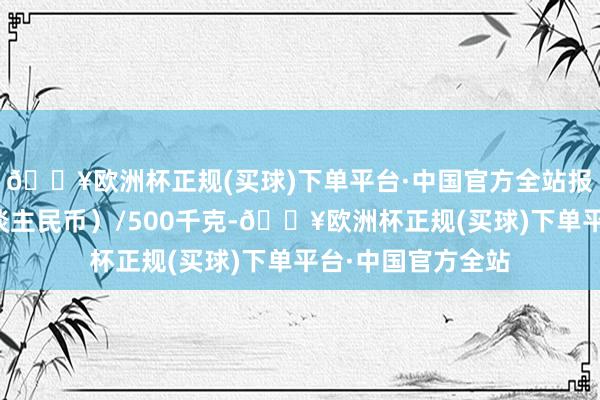 🔥欧洲杯正规(买球)下单平台·中国官方全站报价单元为元（东谈主民币）/500千克-🔥欧洲杯正规(买球)下单平台·中国官方全站