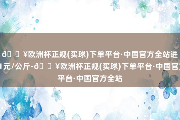 🔥欧洲杯正规(买球)下单平台·中国官方全站进出2.61元/公斤-🔥欧洲杯正规(买球)下单平台·中国官方全站