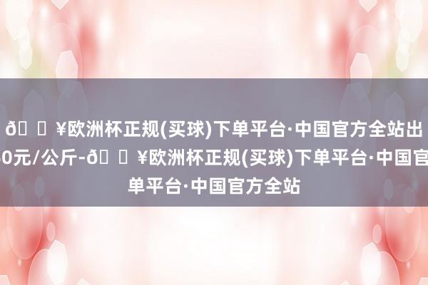 🔥欧洲杯正规(买球)下单平台·中国官方全站出入11.60元/公斤-🔥欧洲杯正规(买球)下单平台·中国官方全站