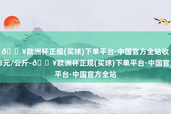 🔥欧洲杯正规(买球)下单平台·中国官方全站收支6.13元/公斤-🔥欧洲杯正规(买球)下单平台·中国官方全站