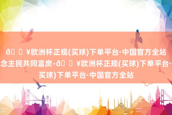 🔥欧洲杯正规(买球)下单平台·中国官方全站促进全体东说念主民共同富庶-🔥欧洲杯正规(买球)下单平台·中国官方全站