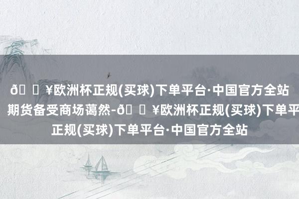 🔥欧洲杯正规(买球)下单平台·中国官方全站集运指数（欧线）期货备受商场蔼然-🔥欧洲杯正规(买球)下单平台·中国官方全站