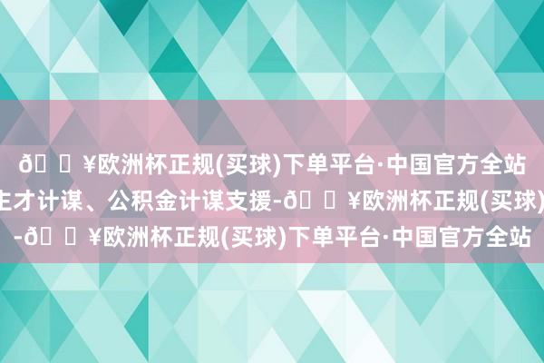 🔥欧洲杯正规(买球)下单平台·中国官方全站包括金融计谋、东谈主才计谋、公积金计谋支援-🔥欧洲杯正规(买球)下单平台·中国官方全站