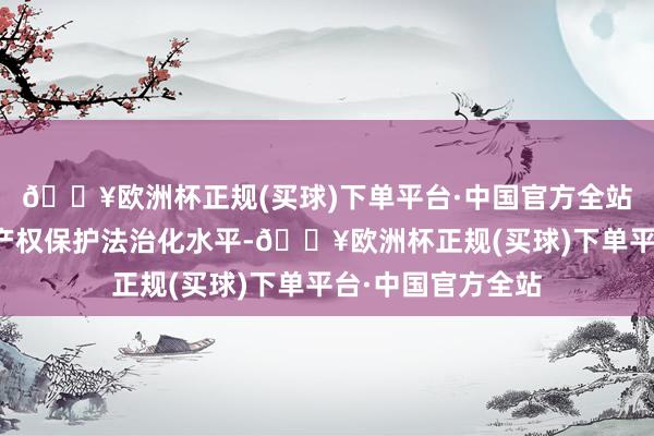 🔥欧洲杯正规(买球)下单平台·中国官方全站进一步擢升学问产权保护法治化水平-🔥欧洲杯正规(买球)下单平台·中国官方全站