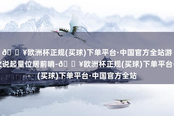 🔥欧洲杯正规(买球)下单平台·中国官方全站游戏以8850亿次说起量位居前哨-🔥欧洲杯正规(买球)下单平台·中国官方全站