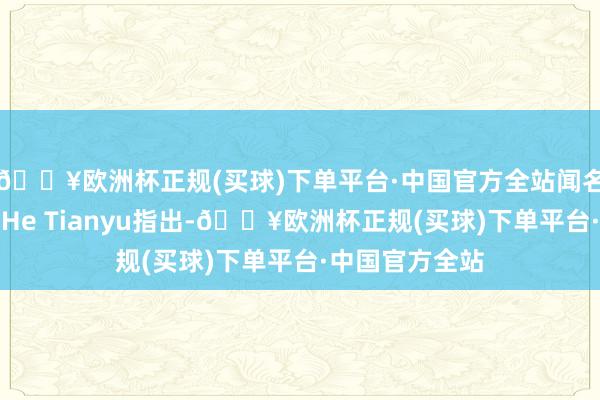 🔥欧洲杯正规(买球)下单平台·中国官方全站闻名机构的分析师He Tianyu指出-🔥欧洲杯正规(买球)下单平台·中国官方全站