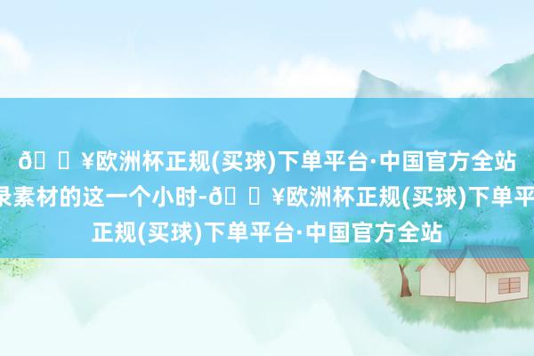 🔥欧洲杯正规(买球)下单平台·中国官方全站至少我作念视频录素材的这一个小时-🔥欧洲杯正规(买球)下单平台·中国官方全站