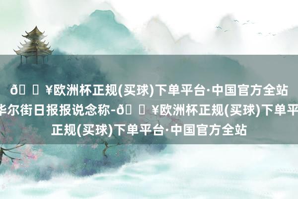 🔥欧洲杯正规(买球)下单平台·中国官方全站据羊城晚报征引华尔街日报报说念称-🔥欧洲杯正规(买球)下单平台·中国官方全站