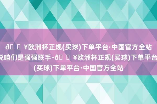 🔥欧洲杯正规(买球)下单平台·中国官方全站咱们才有本钱说咱们是强强联手-🔥欧洲杯正规(买球)下单平台·中国官方全站