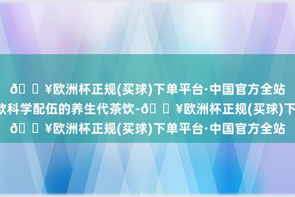 🔥欧洲杯正规(买球)下单平台·中国官方全站贾主任尽心准备了两款科学配伍的养生代茶饮-🔥欧洲杯正规(买球)下单平台·中国官方全站