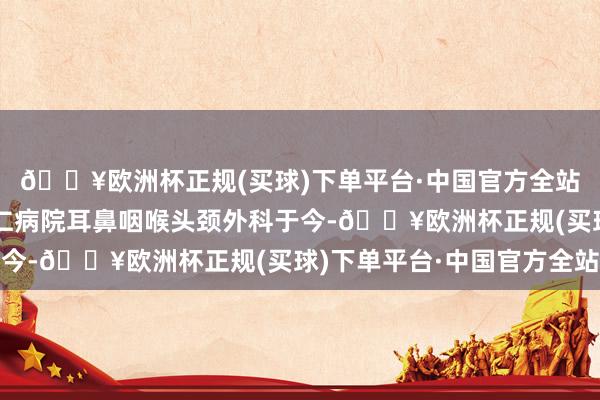 🔥欧洲杯正规(买球)下单平台·中国官方全站同庚起责任于北京同仁病院耳鼻咽喉头颈外科于今-🔥欧洲杯正规(买球)下单平台·中国官方全站