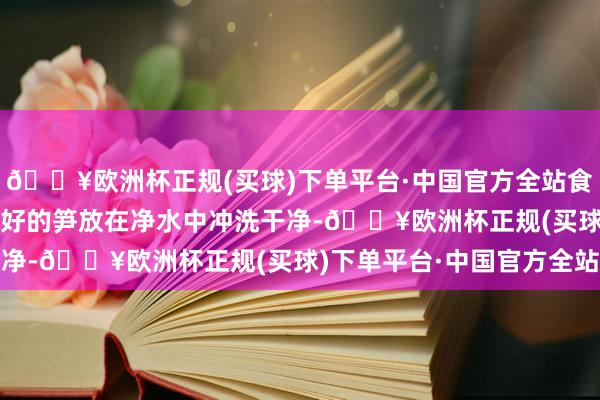 🔥欧洲杯正规(买球)下单平台·中国官方全站食用油具体作念法：1.备好的笋放在净水中冲洗干净-🔥欧洲杯正规(买球)下单平台·中国官方全站