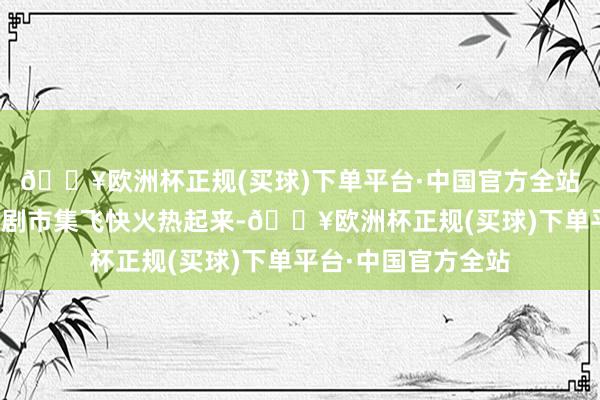 🔥欧洲杯正规(买球)下单平台·中国官方全站让原来低迷的国产剧市集飞快火热起来-🔥欧洲杯正规(买球)下单平台·中国官方全站