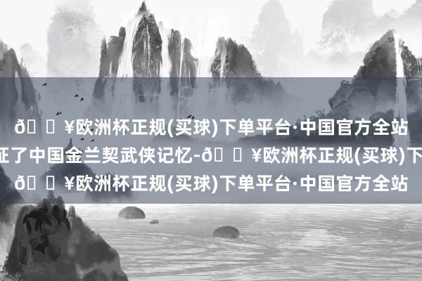 🔥欧洲杯正规(买球)下单平台·中国官方全站不仅让不雅众一同见证了中国金兰契武侠记忆-🔥欧洲杯正规(买球)下单平台·中国官方全站