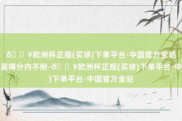 🔥欧洲杯正规(买球)下单平台·中国官方全站叶子凌不但莫得分内不耐-🔥欧洲杯正规(买球)下单平台·中国官方全站