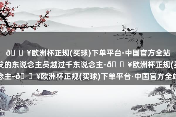 🔥欧洲杯正规(买球)下单平台·中国官方全站特意从事固态电板研发的东说念主员越过千东说念主-🔥欧洲杯正规(买球)下单平台·中国官方全站