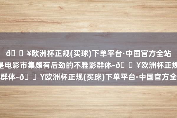 🔥欧洲杯正规(买球)下单平台·中国官方全站男性以及年青不雅众是电影市集颇有后劲的不雅影群体-🔥欧洲杯正规(买球)下单平台·中国官方全站