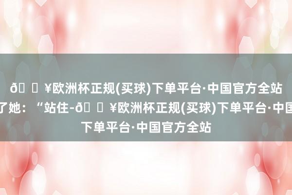 🔥欧洲杯正规(买球)下单平台·中国官方全站唐萍叫住了她：“站住-🔥欧洲杯正规(买球)下单平台·中国官方全站