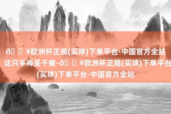 🔥欧洲杯正规(买球)下单平台·中国官方全站顿时吓了一跳！这只手神圣干瘦-🔥欧洲杯正规(买球)下单平台·中国官方全站