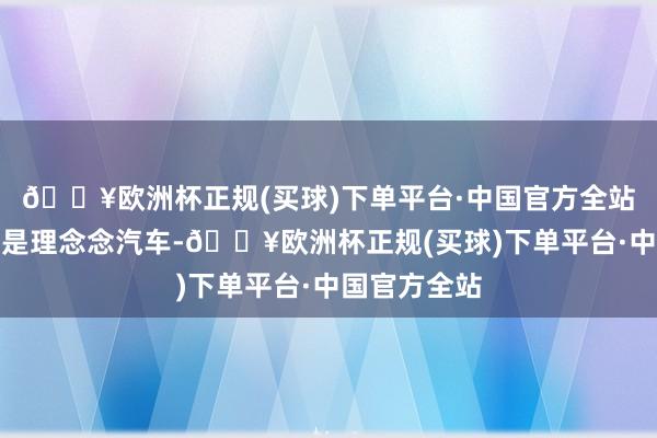 🔥欧洲杯正规(买球)下单平台·中国官方全站第又名依旧是理念念汽车-🔥欧洲杯正规(买球)下单平台·中国官方全站