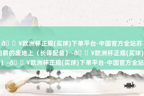 🔥欧洲杯正规(买球)下单平台·中国官方全站苏联老片场：1957 在伯爵的废地上（长译配音）-🔥欧洲杯正规(买球)下单平台·中国官方全站