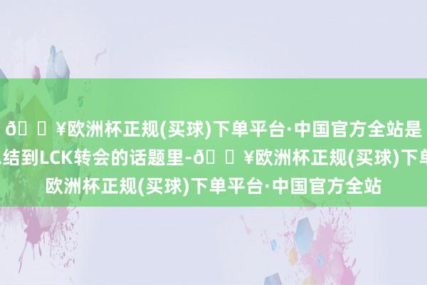 🔥欧洲杯正规(买球)下单平台·中国官方全站是以才会一直拖着！总结到LCK转会的话题里-🔥欧洲杯正规(买球)下单平台·中国官方全站