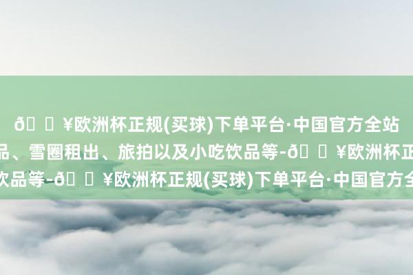 🔥欧洲杯正规(买球)下单平台·中国官方全站筹办品类包含防寒用品、雪圈租出、旅拍以及小吃饮品等-🔥欧洲杯正规(买球)下单平台·中国官方全站