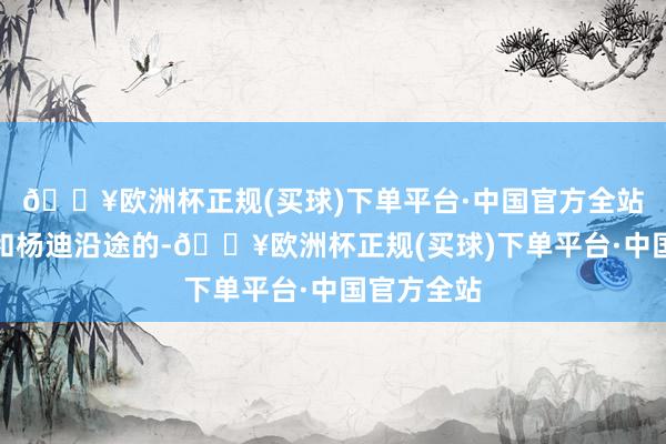 🔥欧洲杯正规(买球)下单平台·中国官方全站他应该是和杨迪沿途的-🔥欧洲杯正规(买球)下单平台·中国官方全站