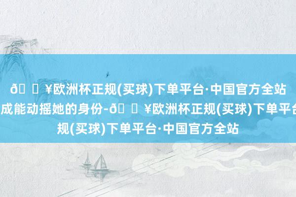 🔥欧洲杯正规(买球)下单平台·中国官方全站新妃嫔根底就不成能动摇她的身份-🔥欧洲杯正规(买球)下单平台·中国官方全站