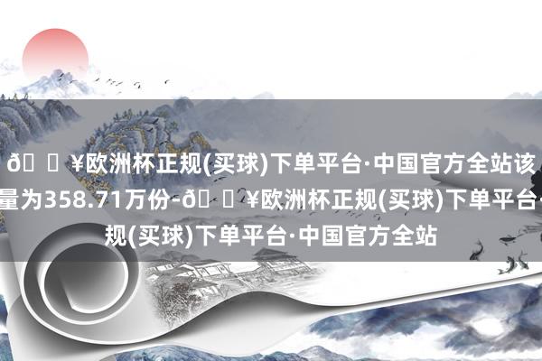 🔥欧洲杯正规(买球)下单平台·中国官方全站该基金最新成交量为358.71万份-🔥欧洲杯正规(买球)下单平台·中国官方全站