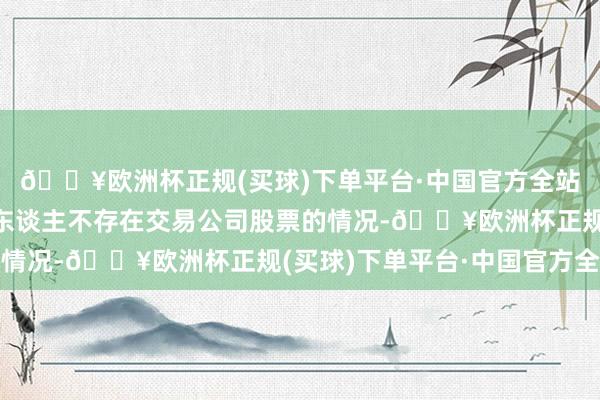 🔥欧洲杯正规(买球)下单平台·中国官方全站控股股东、实质扬弃东谈主不存在交易公司股票的情况-🔥欧洲杯正规(买球)下单平台·中国官方全站