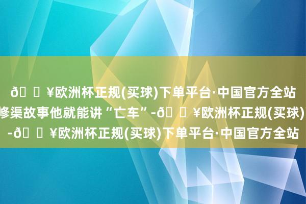 🔥欧洲杯正规(买球)下单平台·中国官方全站光是父母切身资历的修渠故事他就能讲“亡车”-🔥欧洲杯正规(买球)下单平台·中国官方全站