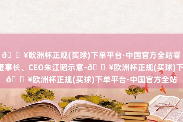 🔥欧洲杯正规(买球)下单平台·中国官方全站零跑汽车创举东谈主、董事长、CEO朱江昭示意-🔥欧洲杯正规(买球)下单平台·中国官方全站