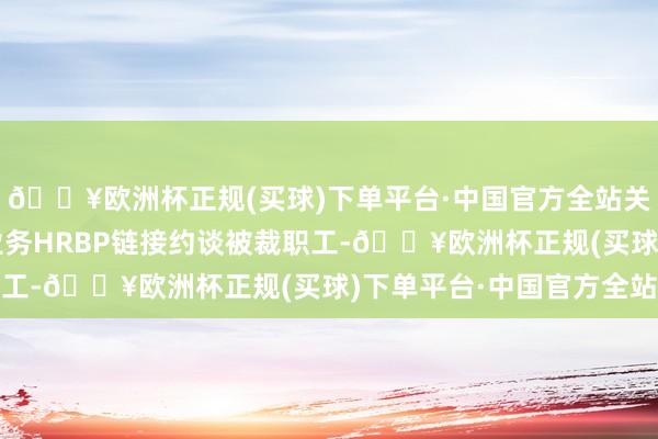 🔥欧洲杯正规(买球)下单平台·中国官方全站关系业务负责东谈主和业务HRBP链接约谈被裁职工-🔥欧洲杯正规(买球)下单平台·中国官方全站