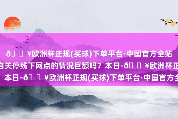 🔥欧洲杯正规(买球)下单平台·中国官方全站此种未经监管部门私自关停线下网点的情况巨额吗？本日-🔥欧洲杯正规(买球)下单平台·中国官方全站