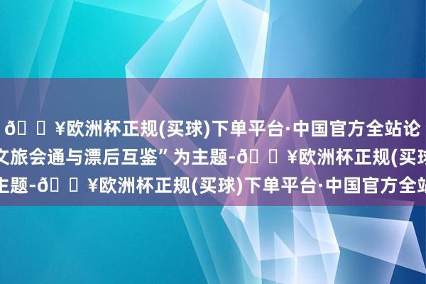 🔥欧洲杯正规(买球)下单平台·中国官方全站论坛以“‘一带沿路’——文旅会通与漂后互鉴”为主题-🔥欧洲杯正规(买球)下单平台·中国官方全站